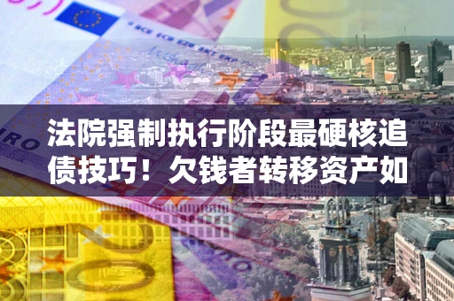 北京法院强制执行阶段最硬核追债技巧！欠钱者转移资产如何破解？